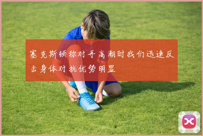 塞克斯顿称对手高潮时我们迅速反击身体对抗优势明显