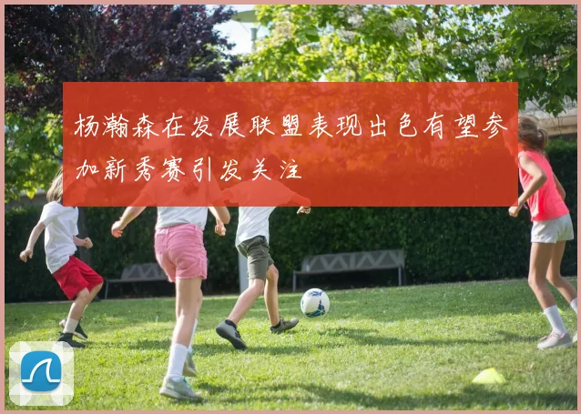 杨瀚森在发展联盟表现出色有望参加新秀赛引发关注