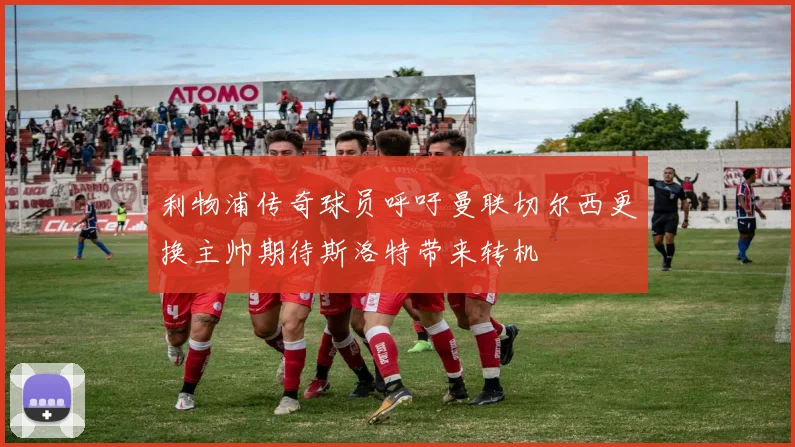 利物浦传奇球员呼吁曼联切尔西更换主帅期待斯洛特带来转机