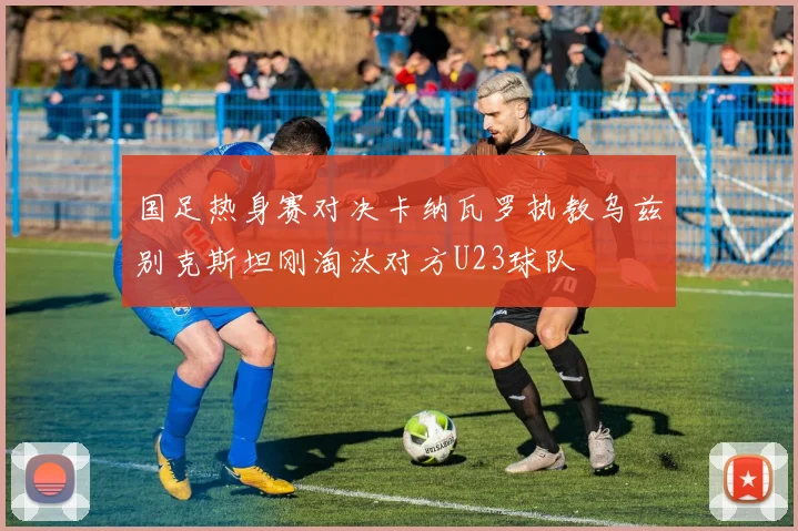 国足热身赛对决卡纳瓦罗执教乌兹别克斯坦刚淘汰对方U23球队