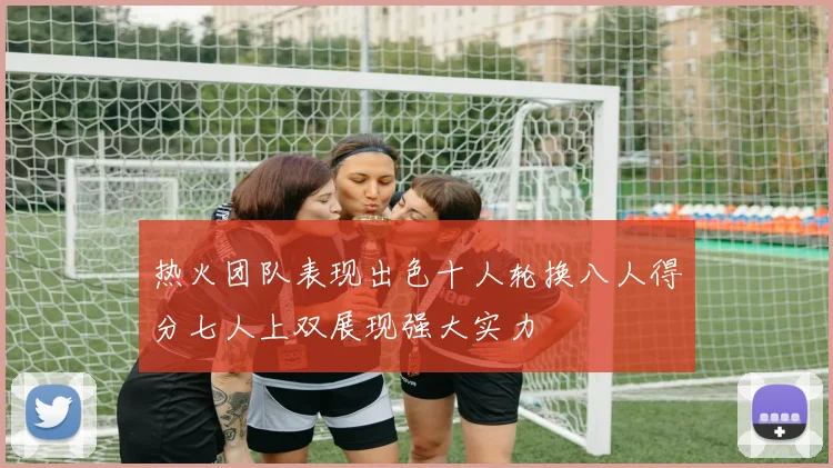 热火团队表现出色十人轮换八人得分七人上双展现强大实力