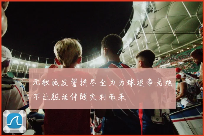 元敏诚发誓拼尽全力为球迷争光绝不让脏话伴随失利而来