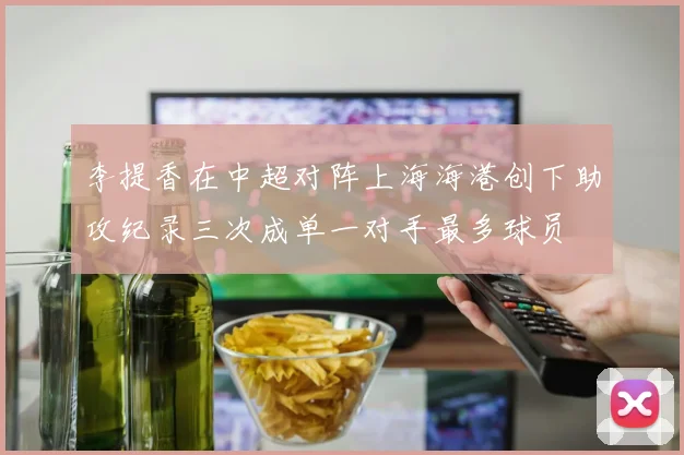 李提香在中超对阵上海海港创下助攻纪录三次成单一对手最多球员