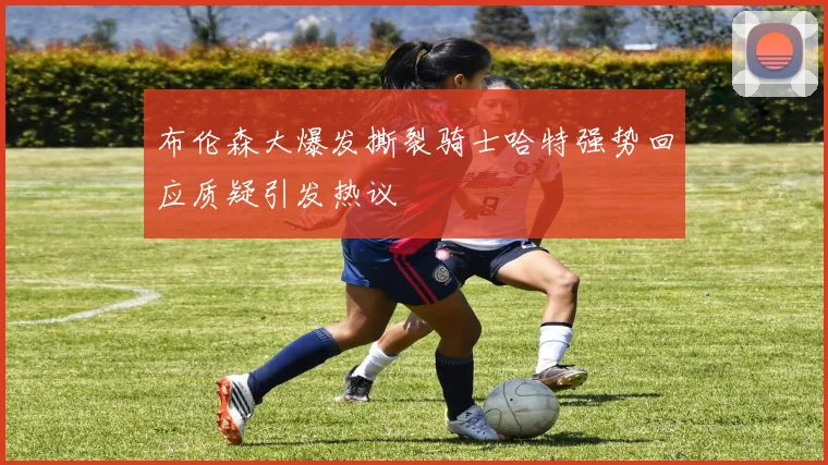 布伦森大爆发撕裂骑士哈特强势回应质疑引发热议