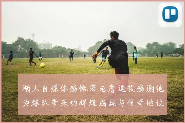 湖人自媒体感慨若老詹退役感谢他为球队带来的辉煌成就与传奇地位