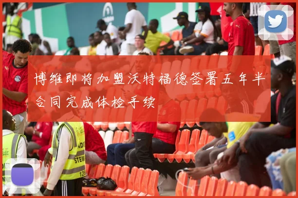 博维即将加盟沃特福德签署五年半合同完成体检手续