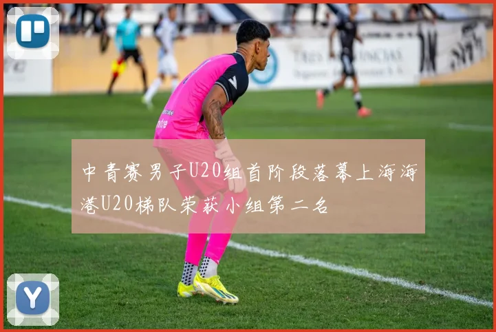 中青赛男子U20组首阶段落幕上海海港U20梯队荣获小组第二名