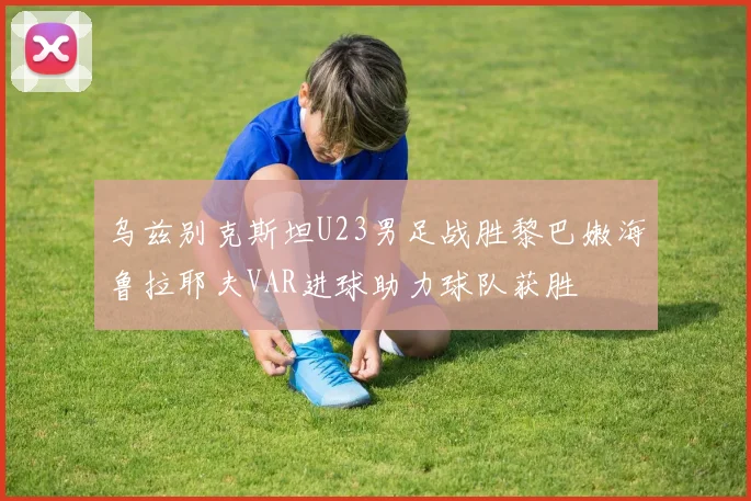 乌兹别克斯坦U23男足战胜黎巴嫩海鲁拉耶夫VAR进球助力球队获胜