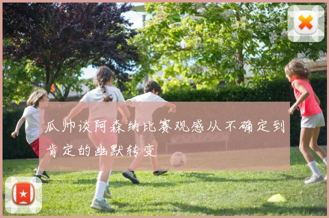 瓜帅谈阿森纳比赛观感从不确定到肯定的幽默转变