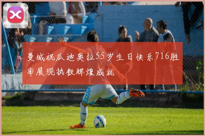 曼城祝瓜迪奥拉55岁生日快乐716胜率展现执教辉煌成就