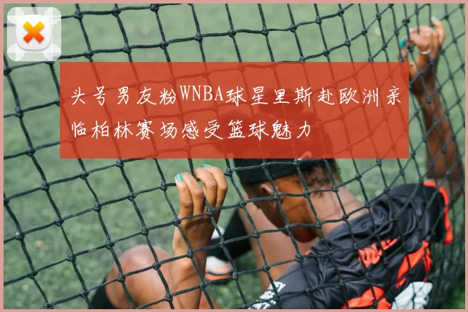 头号男友粉WNBA球星里斯赴欧洲亲临柏林赛场感受篮球魅力