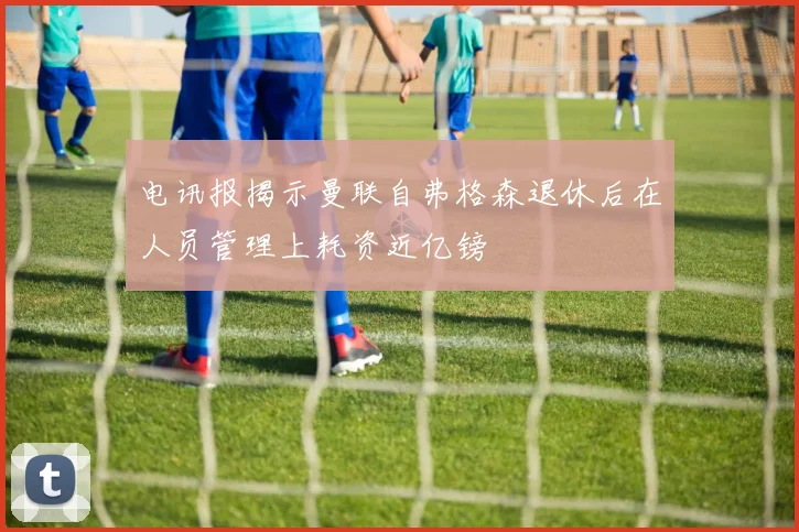 电讯报揭示曼联自弗格森退休后在人员管理上耗资近亿镑