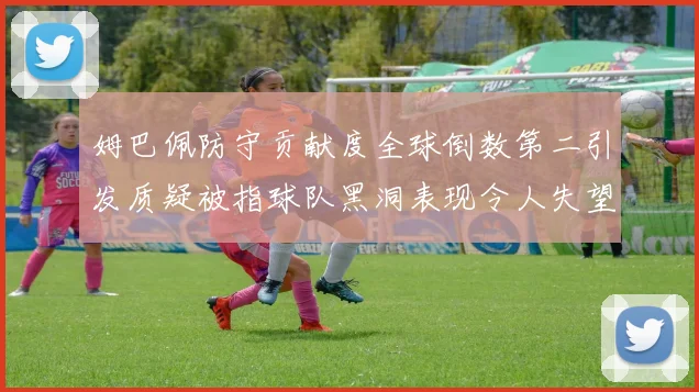 姆巴佩防守贡献度全球倒数第二引发质疑被指球队黑洞表现令人失望