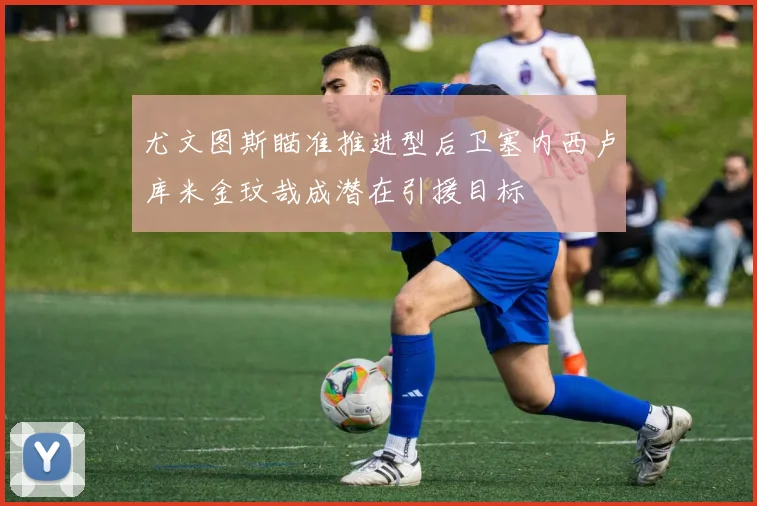 尤文图斯瞄准推进型后卫塞内西卢库米金玟哉成潜在引援目标
