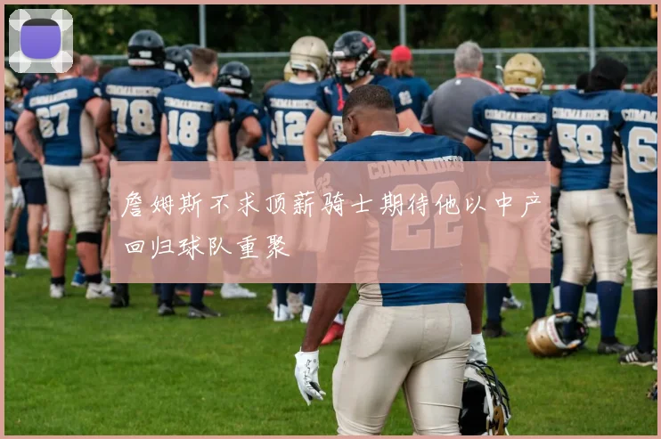 詹姆斯不求顶薪骑士期待他以中产回归球队重聚