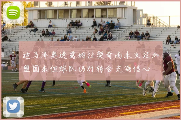迪马济奥透露姆拉契奇尚未决定加盟国米但球队仍对转会充满信心
